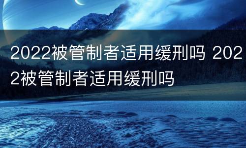 2022被管制者适用缓刑吗 2022被管制者适用缓刑吗