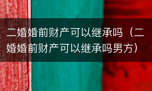 二婚婚前财产可以继承吗（二婚婚前财产可以继承吗男方）