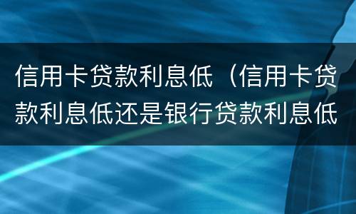 信用卡贷款利息低（信用卡贷款利息低还是银行贷款利息低）