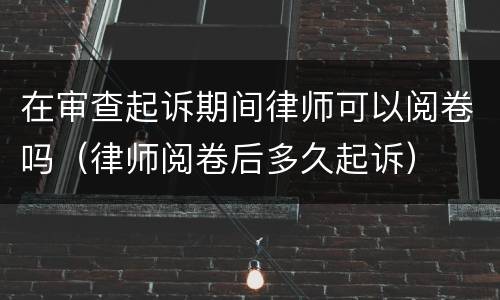 在审查起诉期间律师可以阅卷吗（律师阅卷后多久起诉）
