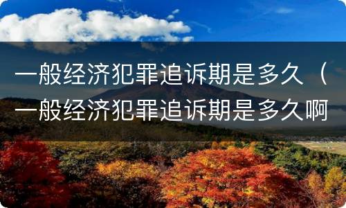 一般经济犯罪追诉期是多久（一般经济犯罪追诉期是多久啊）