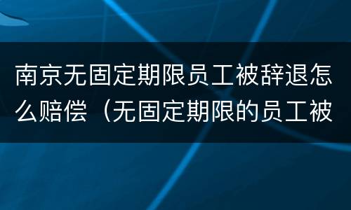 南京无固定期限员工被辞退怎么赔偿（无固定期限的员工被辞退,公司如何赔偿）
