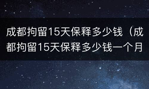 成都拘留15天保释多少钱（成都拘留15天保释多少钱一个月）