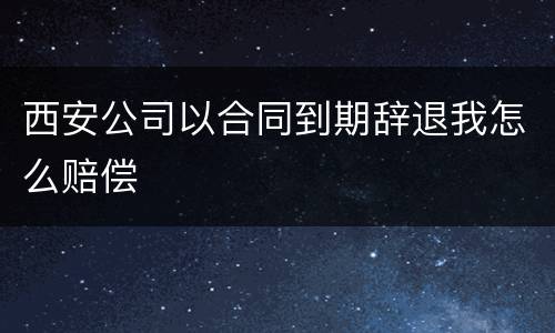 西安公司以合同到期辞退我怎么赔偿