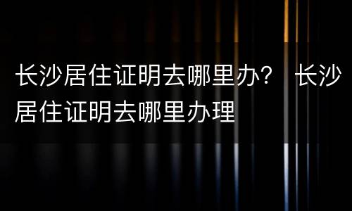 长沙居住证明去哪里办？ 长沙居住证明去哪里办理