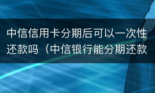 中信信用卡分期后可以一次性还款吗（中信银行能分期还款吗）