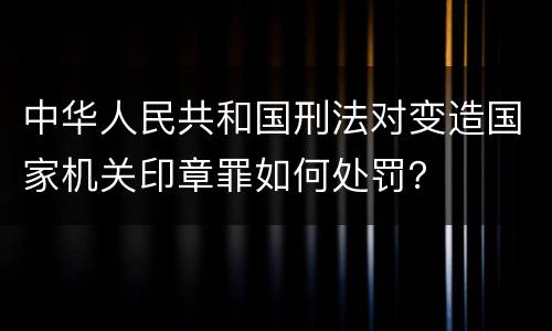 中华人民共和国刑法对变造国家机关印章罪如何处罚？