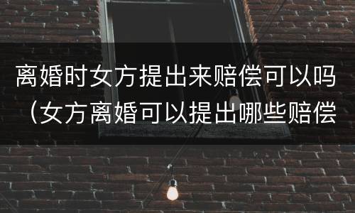 离婚时女方提出来赔偿可以吗（女方离婚可以提出哪些赔偿）