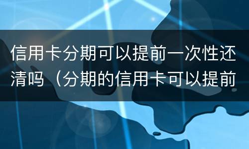 信用卡分期可以提前一次性还清吗（分期的信用卡可以提前全部还吗）