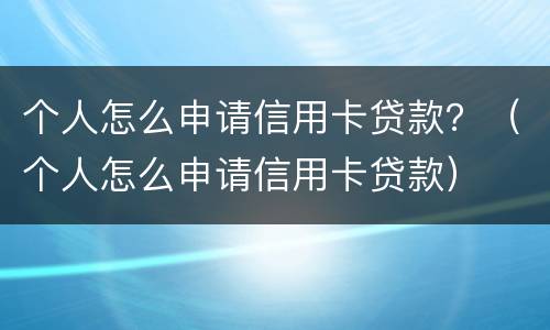 个人怎么申请信用卡贷款？（个人怎么申请信用卡贷款）