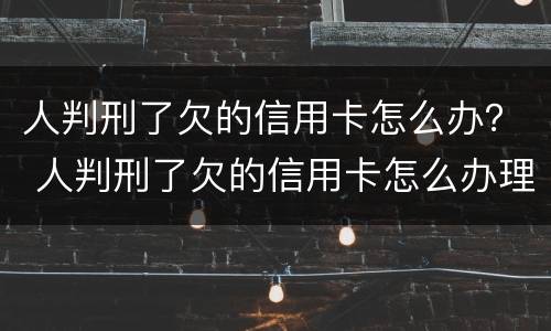 人判刑了欠的信用卡怎么办？ 人判刑了欠的信用卡怎么办理