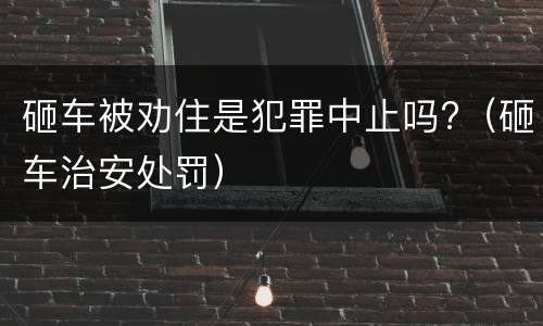 砸车被劝住是犯罪中止吗?（砸车治安处罚）