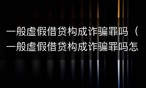 一般虚假借贷构成诈骗罪吗（一般虚假借贷构成诈骗罪吗怎么判）