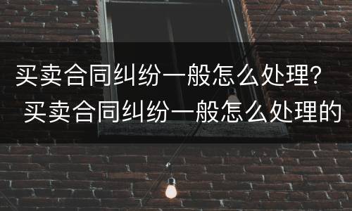 买卖合同纠纷一般怎么处理？ 买卖合同纠纷一般怎么处理的