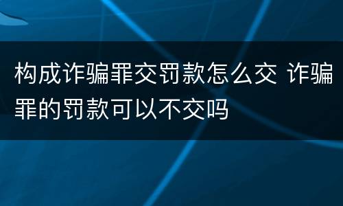 构成诈骗罪交罚款怎么交 诈骗罪的罚款可以不交吗