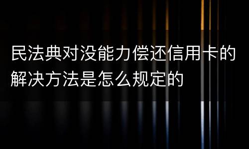 民法典对没能力偿还信用卡的解决方法是怎么规定的