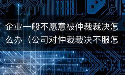 企业一般不愿意被仲裁裁决怎么办（公司对仲裁裁决不服怎么办）