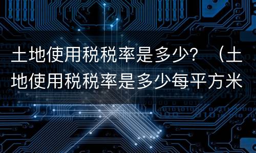 土地使用税税率是多少？（土地使用税税率是多少每平方米）