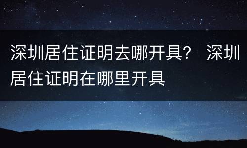 深圳居住证明去哪开具？ 深圳居住证明在哪里开具