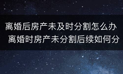 离婚后房产未及时分割怎么办 离婚时房产未分割后续如何分割