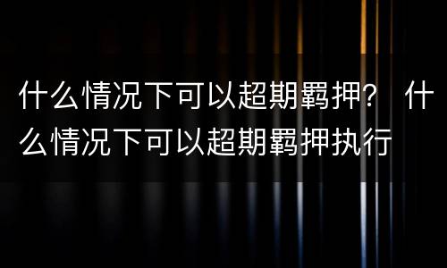 什么情况下可以超期羁押？ 什么情况下可以超期羁押执行