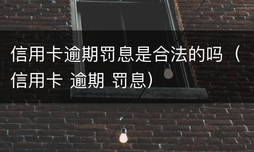 信用卡逾期罚息是合法的吗（信用卡 逾期 罚息）