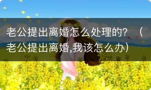 老公提出离婚怎么处理的？（老公提出离婚,我该怎么办）