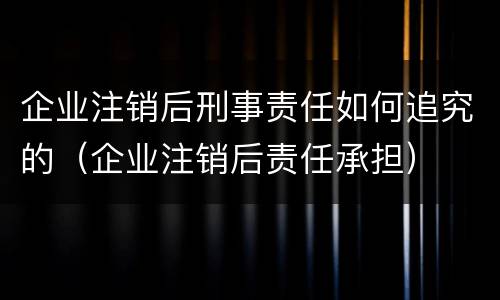 企业注销后刑事责任如何追究的（企业注销后责任承担）
