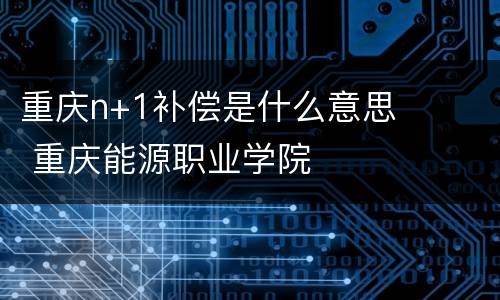 重庆n+1补偿是什么意思 重庆能源职业学院