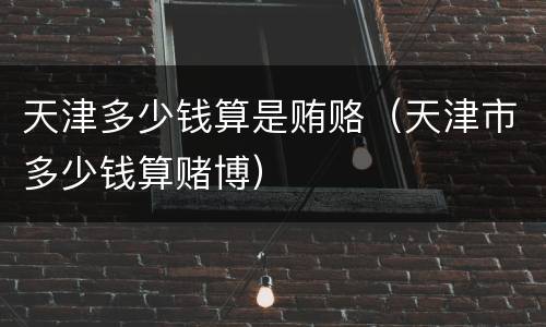 天津多少钱算是贿赂（天津市多少钱算赌博）