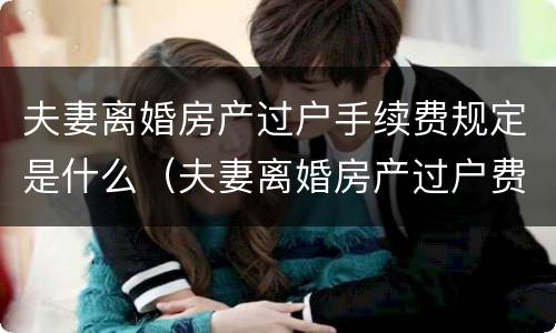 夫妻离婚房产过户手续费规定是什么（夫妻离婚房产过户费怎么算）