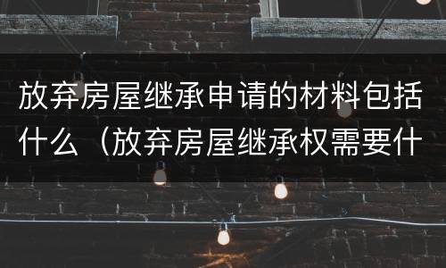 放弃房屋继承申请的材料包括什么（放弃房屋继承权需要什么材料）