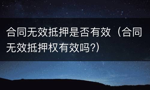 合同无效抵押是否有效（合同无效抵押权有效吗?）