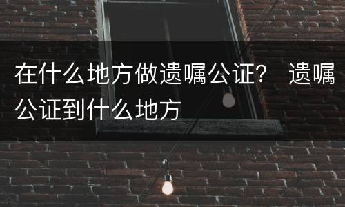 在什么地方做遗嘱公证？ 遗嘱公证到什么地方