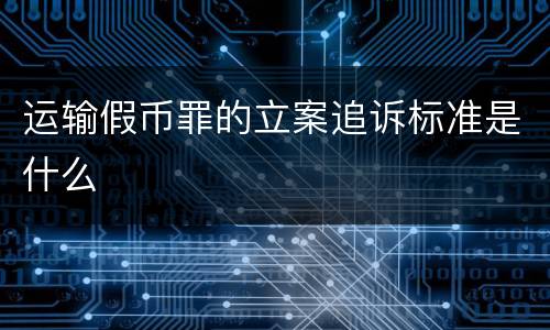 运输假币罪的立案追诉标准是什么