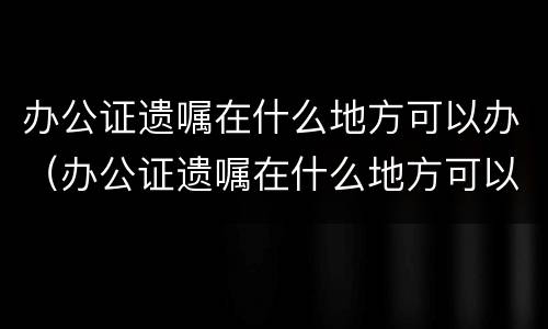 办公证遗嘱在什么地方可以办（办公证遗嘱在什么地方可以办理）