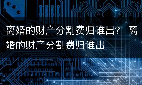 离婚的财产分割费归谁出？ 离婚的财产分割费归谁出