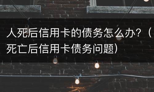 人死后信用卡的债务怎么办?（死亡后信用卡债务问题）