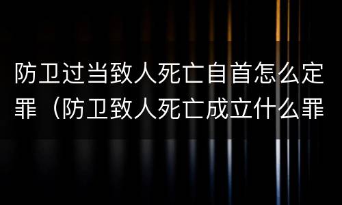 防卫过当致人死亡自首怎么定罪（防卫致人死亡成立什么罪）