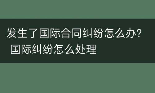 发生了国际合同纠纷怎么办？ 国际纠纷怎么处理