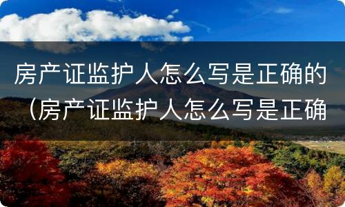房产证监护人怎么写是正确的（房产证监护人怎么写是正确的呢）