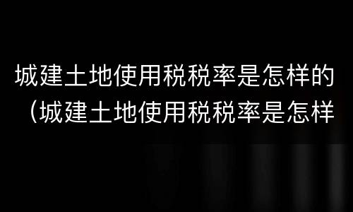 城建土地使用税税率是怎样的（城建土地使用税税率是怎样的呢）
