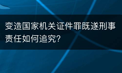 变造国家机关证件罪既遂刑事责任如何追究?