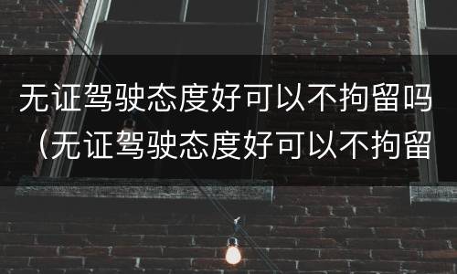 无证驾驶态度好可以不拘留吗（无证驾驶态度好可以不拘留吗 知乎）