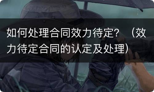 如何处理合同效力待定？（效力待定合同的认定及处理）