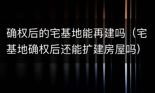 确权后的宅基地能再建吗（宅基地确权后还能扩建房屋吗）