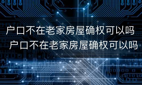 户口不在老家房屋确权可以吗 户口不在老家房屋确权可以吗