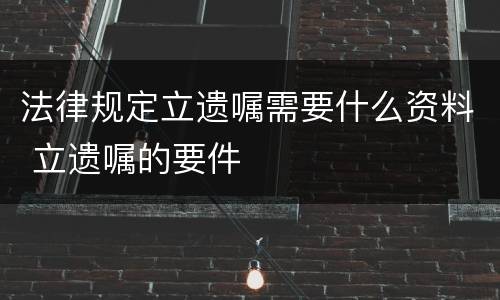 法律规定立遗嘱需要什么资料 立遗嘱的要件