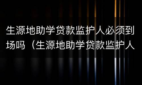 生源地助学贷款监护人必须到场吗（生源地助学贷款监护人必须到场吗怎么填）