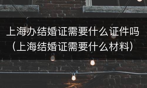 上海办结婚证需要什么证件吗（上海结婚证需要什么材料）